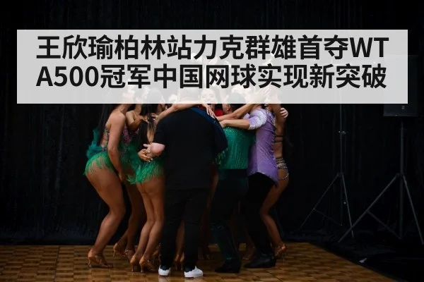 王欣瑜柏林站力克群雄首夺WTA500冠军中国网球实现新突破