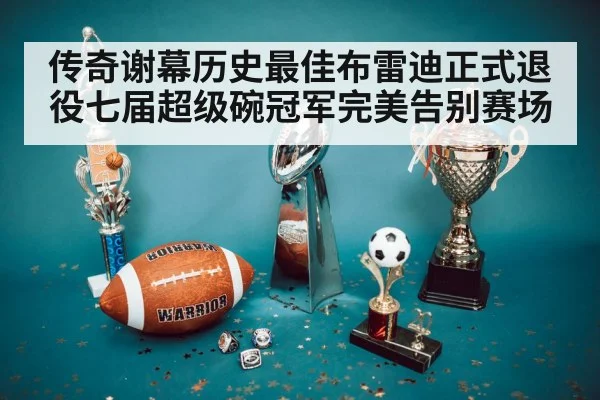 传奇谢幕历史最佳布雷迪正式退役七届超级碗冠军完美告别赛场